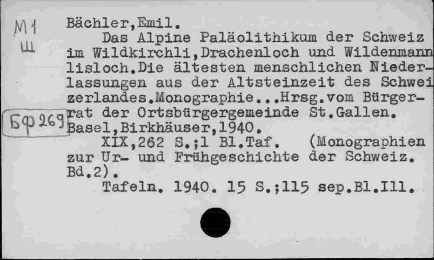 ﻿Ul
Bächler,Emil.
Das Alpine Paläolithikum der Schweiz im Wildkirchli,Drachenloch und Wildenmam lisloch.Die ältesten menschlichen Niederlassungen aus der Altsteinzeit des Schwe: zerlandes.Monographie.. .Hrsg, vom Bürger-<ier Ortsbürgergemeinde St.Gallen.
b p і'0!Basel »Birkhäuser, 1940.
XIX,262 S.;1 Bl.Taf. (Monographien zur Ur- und Frühgeschichte der Schweiz. Bd.2).
Tafeln. 1940. 15 S.;115 sep.Bl.Ill.